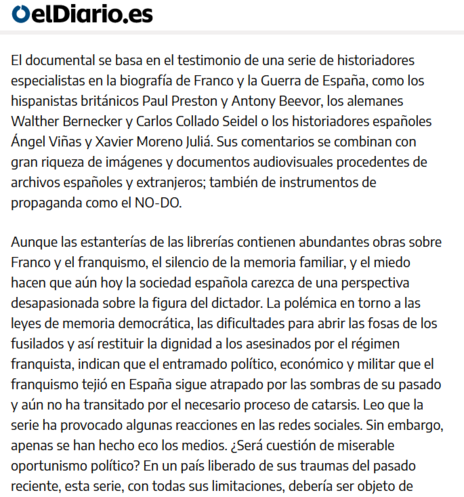 El documental se basa en el testimonio de una serie de historiadores especialistas en la biografía de Franco y la Guerra de España, como los hispanistas británicos Paul Preston y Antony Beevor, los alemanes Walther Bernecker y Carlos Collado Seidel o los historiadores españoles Ángel Viñas y Xavier Moreno Juliá. Sus comentarios se combinan con gran riqueza de imágenes y documentos audiovisuales procedentes de archivos españoles y extranjeros; también de instrumentos de propaganda como el NO-DO.

Aunque las estanterías de las librerías contienen abundantes obras sobre Franco y el franquismo, el silencio de la memoria familiar, y el miedo hacen que aún hoy la sociedad española carezca de una perspectiva desapasionada sobre la figura del dictador. La polémica en torno a las leyes de memoria democrática, las dificultades para abrir las fosas de los fusilados y así restituir la dignidad a los asesinados por el régimen franquista, indican que el entramado político, económico y militar que el franquismo tejió en España sigue atrapado por las sombras de su pasado y aún no ha transitado por el necesario proceso de catarsis. Leo que la serie ha provocado algunas reacciones en las redes sociales. Sin embargo, apenas se han hecho eco los medios. ¿Será cuestión de miserable oportunismo político? En un país liberado de sus traumas del pasado reciente, esta serie, con todas sus limitaciones, debería ser objeto de análisis y debate en centros educativos, tertulias familiares y cineforums.