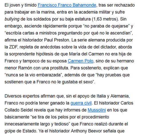El joven y tímido Francisco Franco Bahamonde, tras ser rechazado para trabajar en la marina, entra en la academia militar y sufre bullying de los soldados por su baja estatura (1,63 metros). Sin embargo, asciende rápidamente porque “no paraba de quejarse” y “escribía cartas a ministros preguntando por qué no le ascendían”, afirma el historiador Paul Preston. La serie alemana producida por la ZDF, repleta de anécdotas sobre la vida de del dictador, aborda la sorprendente hipótesis de que María del Carmen no era hija de Franco y tampoco de su esposa Carmen Polo, sino de su hermano menor Ramón con una prostituta. Para sostenerlo, explican que “nunca se la vio embarazada”, además de que “hay pruebas que sostienen que a Franco no le gustaba el sexo”.

Diversos expertos afirman que, sin el apoyo de Italia y Alemania, Franco no podría tener ganado la guerra civil. El historiador Carlos Collado Seidel revela que hay informes de Mussolini en los que básicamente “se tira de los pelos por el procedimiento innecesariamente largo y tedioso” que Franco realizó durante el golpe de Estado.