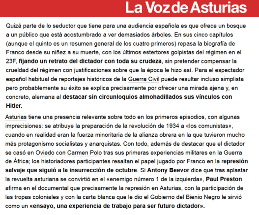 En sus 5 capítulos (aunque el 5º es un resumen) repasa la biografía de Franco, con los últimos estertores golpistas del régimen en el 23F, fijando un retrato del dictador con toda su crudeza, sin pretender compensar la crueldad del régimen con justificaciones sobre que la época le hizo así. Para el espectador español habitual de reportajes históricos de la Guerra Civil puede resultar simplista pero probablemente su éxito se explica precisamente por ofrecer una mirada ajena y, en concreto, alemana al destacar sin circunloquios almohadillados sus vínculos con Hitler. Asturias tiene una presencia relevante en los primeros episodios, con algunas imprecisiones: se atribuye la preparación de la revolución de 1934 a los comunistas, cuando en realidad eran la fuerza minoritaria de la alianza obrera en la que tuvieron mucho más protagonismo socialistas y anarquistas. Con todo, además de destacar que el dictador se casó en Oviedo con Carmen Polo tras sus primeras experiencias militares en la Guerra de África; los historiadores resaltan el papel jugado por Franco en la represión salvaje que siguió a la insurrección de octubre.  Si Beevor dice que tras aplastar la revuelta asturiana se convirtió en el «enemigo número 1 de la izquierda», Preston afirma en el documental que la represión en Asturias, con la participación de las tropas coloniales y con la carta blanca que le dio el Gobierno del Bienio Negro le sirvió como un «ensayo, una experiencia de trabajo para ser futuro dictador»