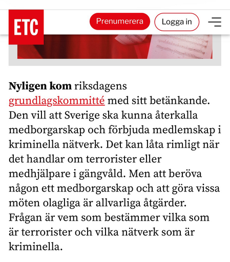 Nyligen kom riksdagens grundlagskommitté med sitt betänkande. Den vill att Sverige ska kunna aterkalla medborgarskap och förbjuda medlemskap i kriminella nätverk. Det kan läta rimligt när det handlar om terrorister eller medhjälpare i gängväld. Men att beröva nägon ett medborgarskap och att göra vissa möten olagliga är allvarliga ätgärder. Frägan är vem som bestämmer vilka som är terrorister och vilka nätverk som är kriminella.