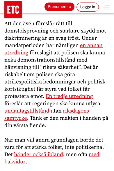 Att den även föreslär rätt till domstolsprövning och starkare skydd mot diskriminering är en svag tröst. Under mandatperioden har nämligen en annan utredning föreslagit att polisen ska kunna neka demonstrationstillständ med hänvisning till "rikets säkerhet". Det är riskabelt om polisen ska göra utrikespolitiska bedömningar och politisk kortsiktighet fär styra vad folket fär protestera emot. En tredje utredning föreslär att regeringen ska kunna utlysa undantagstillständ utan riksdagens samtycke. Tänk er den makten i handen pa din värsta fiende. När man vill ändra grundlagen borde det vara för att stärka folket, inte politikerna. Det händer ocksä ibland, men ofta med baksidor.