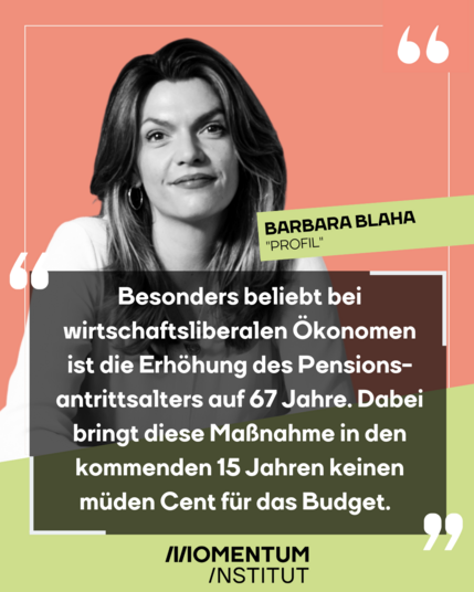 Barbara Blaha schreibt im Profil: „Besonders beliebt bei wirtschaftsliberalen Ökonomen ist die Erhöhung des Pensionsantrittsalters auf 67 Jahre. Dabei bringt diese Maßnahme in den kommenden 15 Jahren keinen müden Cent für das Budget.“