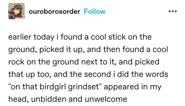 earlier today i found a cool stick on the ground, picked it up, and then found a cool rock on the ground next to it, and picked that up too, and the second i did the words "on that birdgirl grindset" appeared in my head, unbidden and unwelcome