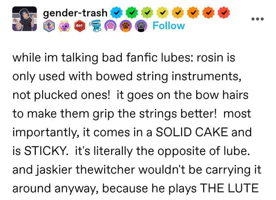 while im talking bad fanfic lubes: rosin is only used with bowed string instruments, not plucked ones!  it goes on the bow hairs to make them grip the strings better!  most importantly, it comes in a SOLID CAKE and is STICKY.  it's literally the opposite of lube.  and jaskier thewitcher wouldn't be carrying it around anyway, because he plays THE LUTE