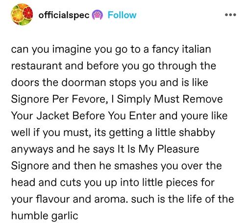 can you imagine you go to a fancy italian restaurant and before you go through the doors the doorman stops you and is like Signore Per Fevore, I Simply Must Remove Your Jacket Before You Enter and youre like well if you must, its getting a little shabby anyways and he says It Is My Pleasure Signore and then he smashes you over the head and cuts you up into little pieces for your flavour and aroma. such is the life of the humble garlic