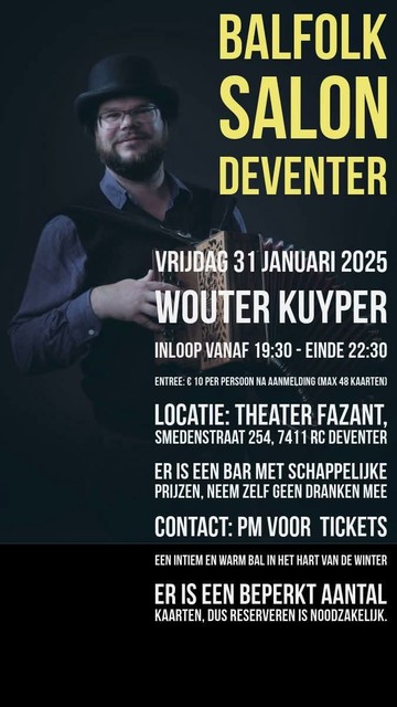 Balfolk salon Deventer
Vrijdag 31 januari 2025
Wouter Kuyper
 Inloop vanaf 19u30 einde 22u30
entree 10e per persoon, max 38 kaarten
Locatie: Theater fazant
 smedenstraat 254, 7411 RC Deventer
 Er is een bar met schappelijke prijzen, neem zelf geen dranken mee
 contact: balfolk.nl voor kaartjes