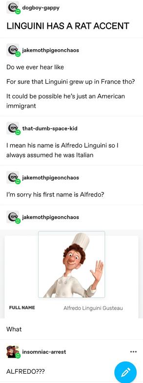 dogboy gappy: LINGUINI HAS A RAT ACCENT 

jake: Do we ever hear like
For sure that Linguini grew up in France tho?
It could be possible he’s just an American immigrant 

that dumb space kid: I mean his name is Alfredo Linguini so I always assumed he was Italian

jake: I’m sorry his first name is Alfredo?

jake again: screenshot of character bio demonstrating the character is indeed called Alfredo Linguini