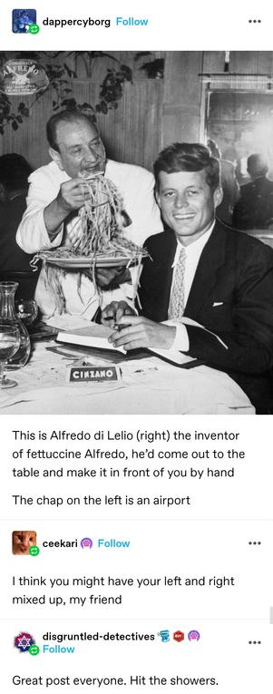 Photo of an Italian chef on the left serving spaghetti to a smiling JFK, in the right of the image

This is Alfredo di Lelio (right) the inventor of fettuccine Alfredo, he’d come out to the table and make it in front of you by hand 

The chap on the left is an airport 

Reply: I think you might have your left and right mixed up, my friend

disgruntled detectives: Great post everyone. Hit the showers.