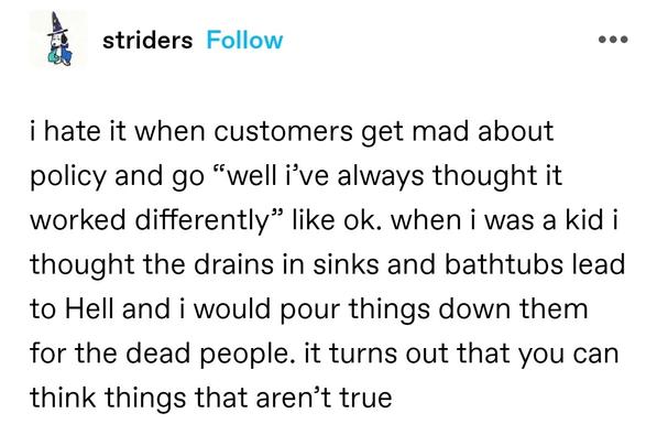 i hate it when customers get mad about policy and go “well i’ve always thought it worked differently” like ok. when i was a kid i thought the drains in sinks and bathtubs lead to Hell and i would pour things down them for the dead people. it turns out that you can think things that aren’t true