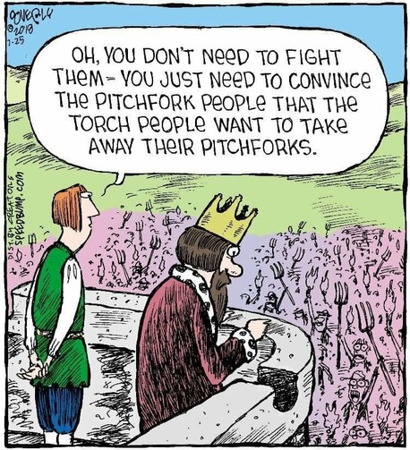 A king in his watchtower watching the people riot and his advisor telling him "Oh, you don't need to fight them, you just need to tell the pitchfork people that the torch people want to take away their pitchforks"