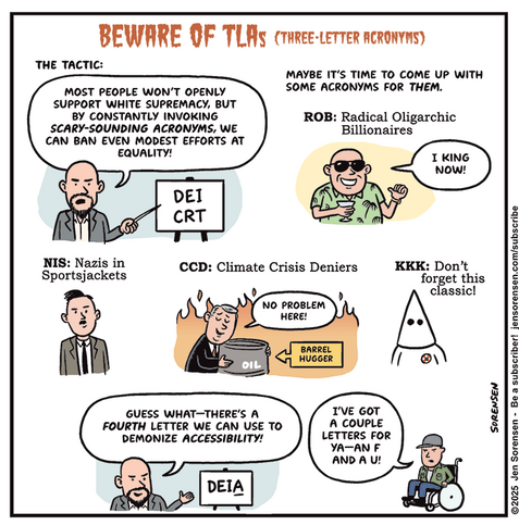 BEWARE OF TLAS (THREE-LETTER ACRONYMS)

THE TACTIC: MOST PEOPLE WON'T OPENLY SUPPORT WHITE SUPREMACY, BUT BY CONSTANTLY INVOKING SCARY-SOUNDING ACRONYMS, WE CAN BAN EVEN MODEST EFFORTS AT EQUALITY! 

Man points at sign saying DEI and CRT

MAYBE IT'S TIME TO COME UP WITH SOME ACRONYMS FOR THEM.

ROB: Radical Oligarchic Billionaires
Billionaire: I KING NOW!

NIS: Nazis in Sportsjackets

CCD: Climate Crisis Deniers
Man hugging oil barrel as fires rage behind him: NO PROBLEM HERE!
Caption: BARREL HUGGER

KKK: Don't forget this classic!

Man from first panel: GUESS WHAT-THERE'S A FOURTH LETTER WE CAN USE TO
DEMONIZE ACCESSIBILITY! 

DEIA

Man in wheelchair: I’VE GOT A COUPLE LETTERS FOR YA -- AN F AND A U!
SORENSEN

©2025 Jen
Sorensen - Be a subscriber!
iensorensen.com/subscribe