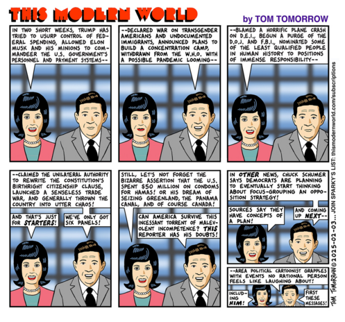 This Modern World comic strip by Tom Tomorrow, published Monday February 03, 2025

It reads...

IN TWO SHORT WEEKS, TRUMP HAS TRIED TO USURP CONTROL OF FEDERAL SPENDING, ALLOWED ELON MUSK AND HIS MINIONS TO COMMANDEER THE U.S. GOVERNMENT'S PERSONNEL AND PAYMENT SYSTEMS--
--DECLARED WAR ON TRANSGENDER AMERICANS AND UNDOCUMENTED IMMIGRANTS, ANNOUNCED PLANS TO BUILD A CONCENTRATION CAMP, WITHDRAWN FROM THE W.H.O. WITH A POSSIBLE PANDEMIC LOOMING--
--BLAMED A HORRIFIC PLANE CRASH ON D.E.I., BEGUN A PURGE OF THE D.O.J. AND F.B.I., NOMINATED SOME OF THE LEAST QUALIFIED PEOPLE IN HUMAN HISTORY TO POSITIONS OF IMMENSE RESPONSIBILITY--
--CLAIMED THE UNILATERAL AUTHORITY TO REWRITE THE CONSTITUTION'S BIRTHRIGHT CITIZENSHIP CLAUSE, LAUNCHED A SENSELESS TRADE WAR, AND GENERALLY THROWN THE COUNTRY INTO UTTER CHAOS!
AND THAT'S JUST FOR STARTERS!
WE'VE ONLY GOT SIX PANELS!
STILL, LET'S NOT FORGET THE BIZARRE ASSERTION THAT THE U.S. SPENT $50 MILLION ON CONDOMS FOR HAMAS! OR HIS DREAM OF SEIZING GREENLAND, THE PANAMA CANAL, AND OF COURSE CANADA!
CAN AMERICA SURVIVE THIS INCESSANT TORRENT OF MALEVOLENT INCOMPETENCE? THIS REPORTER HAS HIS DOUBTS!
IN OTHER NEWS, CHUCK SCHUMER SAYS DEMOCRATS ARE PLANNING TO EVENTUALLY START THINKING ABOUT FOCUS-GROUPING AN OPPOSITION STRATEGY!
SOURCES SAY THEY HAVE CONCEPTS OF A PLAN!
AND COMING UP NEXT--
--AREA POLITICAL CARTOONIST GRAPPLES WITH EVENTS NO RATIONAL PERSON FEELS LIKE LAUGHING ABOUT!
INCLUDING HIM!
FIRST THESE MESSAGES!