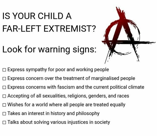 IS YOUR CHILD A 
FAR-LEFT EXTREMIST?

Look for warning signs:

- Express sympathy for poor and working people
- Express concern over the treatment of marginalised people
- Express concerns with fascism and the current political climate
- Accepting of all sexualities, religions, genders, and races
- Wishes for a world where all people are treated equally
- Takes an interest in history and philosophy
- Talks about solving various injustices in society