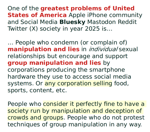 One of the greatest problems of United States of America Apple iPhone community and Social Media Bluesky Mastodon Reddit Twitter (X) society in year 2025 is…

… People who condemn (or complain of) manipulation and lies in individual sexual relationships but encourage and support group manipulation and lies by corporations producing the smartphone hardware they use to access social media systems. Or any corporation selling food, sports, content, etc.

People who consider it perfectly fine to have a society run by manipulation and deception of crowds and groups. People who do not protest techniques of group manipulation in any way.