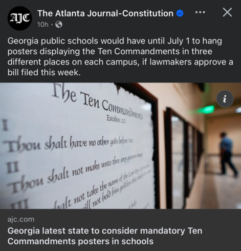 AIC
The Atlanta Journal-Constitution
•••

Georgia public schools would have until July 1 to hang posters displaying the Ten Commandments in three different places on each campus, if lawmakers approve a
bill filed this week.

Georgia latest state to consider mandatory Ten
Commandments posters in schools