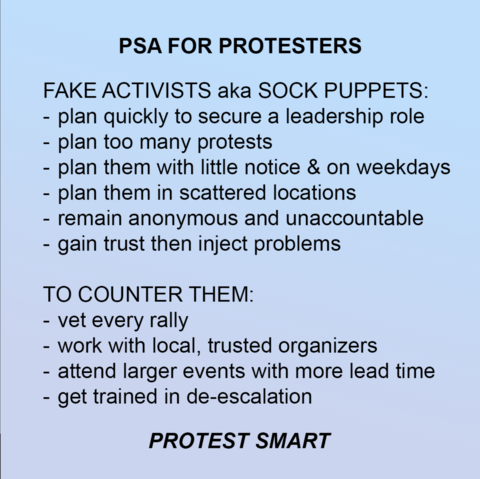 Graphic with a plain background with text that says:

PSA FOR PROTESTERS

FAKE ACTIVISTS aka SOCK PUPPETS:
- plan quickly to secure a leadership role
- plan too many protests
- plan them with little notice & on weekdays
- plan them in scattered locations
- remain anonymous and unaccountable
- gain trust then inject problems

TO COUNTER THEM:
- vet every rally
- work with local, trusted organizers
- attend larger events with more lead time
- get trained in de-escalation

PROTEST SMART