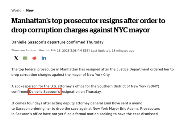 World - New v o Manhattan's top prosecutor resigns after order to drop corruption charges against NYC mayor Danielle Sassoon's departure confirmed Thursday Thamean Reuters . Pacted: Feh 13,2025 3:08 PM EST | Last Updated: 18 minutes ago X = & in The top federal prosecutor in Manhattan has resigned after the Justice Department ordered her to drop corruption charges against the mayor of New York City. A spokesperson for the U.S. attorney's office for the Southern District of New York (SDNY) confirmediDanielle Sassoon's fesignation on Thursday. It comes four days after acting deputy attorney general Emil Bove sent a memo to Sassoon ordering her to drop the case against New York Mayor Eric Adams. Prosecutors in Sassoon's office have not yet filed a formal motion seeking to have the case dismissed.
