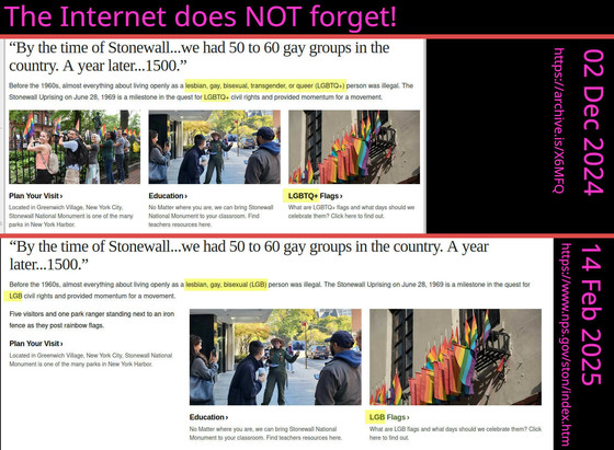 The Internet does NOT forget!
(The image shows two snapshots of the same website.)

02 Dec 2024 <https://archive.is/X6MFQ>:

“[…]
Before the 1960s, almost everything about living openly as a lesbian, gay, bisexual, transgender, or queer (LGBTQ+) person was illegal. The Stonewall Uprising on June 28, 1969 is a milestone in the quest for LGBTQ+ civil rights and provided momentum for a movement.
[…]
LGBTQ+ Flags
What are LGBTQ+ flags and what days should we celebrate them? Click here to find out.
[…]
”

14 Feb 2025 <https://www.nps.gov/ston/index.htm>:
“[…]
Before the 1960s, almost everything about living openly as a lesbian, gay, bisexual (LGB) person was illegal. The Stonewall Uprising on June 28, 1969 is a milestone in the quest for LGB civil rights and provided momentum for a movement.
Five visitors and one park ranger standing next to an iron fence as they post rainbow flags.
[…]
LGB Flags
What are LGB flags and what days should we celebrate them? Click here to find out.
[…]”