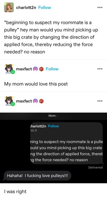 *beginning to suspect my roommate is a pulley* hey man would you mind picking up this big crate by changing the direction of applied force, thereby reducing the force needed? no reason 

My mom would love this post 

Later screenshot of this poster sending post to their mum. The mum's reply is "ha ha ha I fucking love pulleys"

I was right