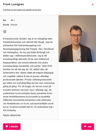 Kuvakaappaus vasemmistoliiton kotisivuilta aluevaaliehdokkaita esittelevästä osiosta. Lukee: 

Frank Lundgren
Hankekoordinaattori/projektkoordinator

Ikä	40 vvuotta
Kunta	Porvoo

Finlandssvensk vänster! Jag är en mångårigt aktiv Vänsterförbundare och aktivist från Borgå. Jag har erfarenhet från förtroendeuppdrag och föreningsengagemang från Pargas, Åbo, Stockholm och Helsingfors. Nu har jag flyttat till Borgå och ställer upp i välfärdsområdesvalet. Jag är ett svenskspråkigt alternativ till de som tröttnat på högerpolitiken och konservatismen hos andra svenskspråkiga kandidater och partier. Valet 2025 handlar om att stå upp för vår välfärd eller att nedmontera den. Bästa sättet att erbjuda tillgänglig och avgiftsfri välfärd åt alla är genom offentligt producerade tjänster. Privata välfärdsproducenter ger löften om svenskspråkig service men misslyckas gång på gång. För att trygga vår service även på svenska behöver servicen vara i offentlig regi. Itä-uudenmaan hyvinvointialue täytyy panostaa myös oman henkilökuntansa hyvinvointiin ja huolehtia riittävistä resursseista jokaisessa sote-yksikössä. Jos henkilökunta voi hyvin, palvelunkäyttäjät voivat hyvin! Ta gärna kontakt ifall du vill understöda mig i min kampanj.

Ja oikeassa reunassa kuva hänestä.