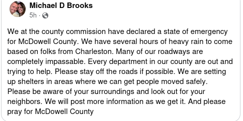 We at the county commission have declared a state of emergency for McDowell County. We have several hours of heavy rain to come based on folks from Charleston. Many of our roadways are completely impassable. Every department in our county are out and trying to help. Please stay off the roads if possible. We are setting up shelters in areas where we can get people moved safely.  Please be aware of your surroundings and look out for your neighbors. We will post more information as we get it. And please pray for McDowell County