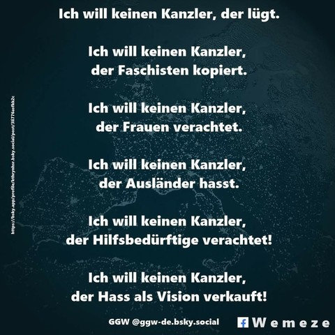 Grünes Bild mit dem Text:"Ich will keinen Kanzler, der lügt.
Ich will keinen Kanzler,
der Faschisten kopiert.
Ich will keinen Kanzler, der Frauen verachtet.
Ich will keinen Kanzler, der Ausländer hasst.
Ich will keinen Kanzler, der Hilfsbedürftige verachtet!
Ich will keinen Kanzler,
der Hass als Vision verkauft!"

GGW @ggw-de.bsky.social über die fb Seite  Wemeze