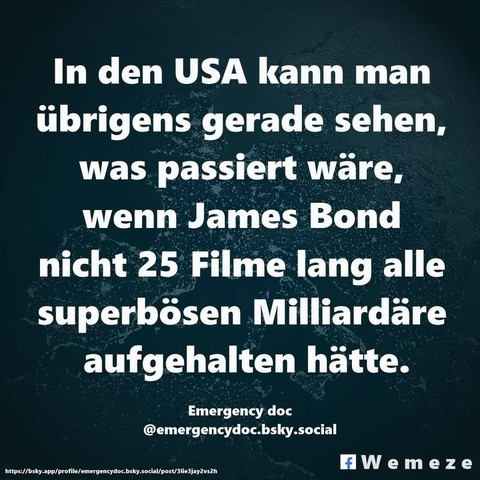 Grüner Hintergrund mit dem Text:"In den USA kann man
übrigens gerade sehen,
was passiert wäre,
wenn James Bond
nicht 25 Filme lang alle
superbösen Milliardäre
aufgehalten hätte."
Von:
Emergency doc
@emergencydoc.bsly.social
 Seite Wemeze
