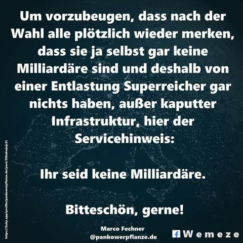 Um vorzubeugen, dass nach der Wahl alle plötzlich wieder merken, dass sie ja selbst gar keine Milliardäre sind und deshalb von einer Entlastung Superreicher gar nichts haben, außer kaputter Infrastruktur, hier der
Servicehinweis:
Ihr seid keine Milliardäre.
Bitteschön, gerne!

Marco Fechner
@pankowerpflanze.de
Wemeze