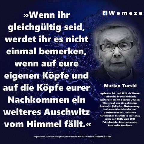 Blaues Bild mit dem Text und Foto von Marian Turski 
>>>Wenn ihr
gleichgültig seid,
werdet ihr es nicht
einmal bemerken, wenn auf eure eigenen Köpfe und auf die Köpfe eurer
Nachkommen ein weiteres Auschwitz
vom Himmel fällt.<<< 

Marian Turski
(geboren 26. Juni 1926 als Mosze
Turbowicz in Druskininkai; gestorben am 18. Februar 2025 in Warschau) war ein polnischer Journalist jüdischer Abstammung, Holocaustüberlebender und Vorsitzender des Jüdischen Historischen Instituts in Warschau
sowie seit Mitte Juni 2021 Präsident des Internationalen Auschwitz Komitees.

Bild :Wemeze