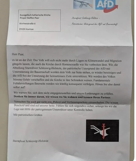 Fotografierter Drohbrief:

Evangelisch-lutherische Kirche Propst Steffen Paar

Kirchenstraße 6

25524 Itzehoe



Herr Paar,

es ist an der Zeit: Das Volk will sich nicht mehr durch Lügen zu Klimawandel und Migration gängeln lassen, die auch die Kirche durch Homosexuelle wie Sie verbreiten lässt. Wir, die Abteilung Sturmfront Schleswig-Holstein, der patriotische Untergrund der AfD mit Unterstützung der Bauernschaft werden dem Volk zur Seite stehen, es wieder bereinigen und die AfD bei der Umsetzung der heimattreuen Ziele unterstützen. Wir werden des Volkes Stimme Gehör verschaffen und die Kirche in ihre Schranken weisen. Fundamentale Fehldarstellungen Ihrerseits werden wir künftig konsequent verfolgen. Hören Sie also damit sofort auf!

Wir warnen Sie, sich dem nicht entgegenzustellen und unsere Forderungen zu erfüllen. Denken Sie immer daran, wir wissen wo Sie wohnen und kennen Ihren Partner.

Versuchen Sie auch gar nicht erst, Polizei und Verfassungsschutz einzuschalten. Die wissen Bescheid und sind auf unserer Seite. Fühlen Sie sich nirgendwo sicher, solange bis wir die Lage mit Hilfe der parteigetreuen Unterstützer unter Kontrolle haben.

Mit patriotischen Grüßen

Sturmfront Schleswig-Holstein