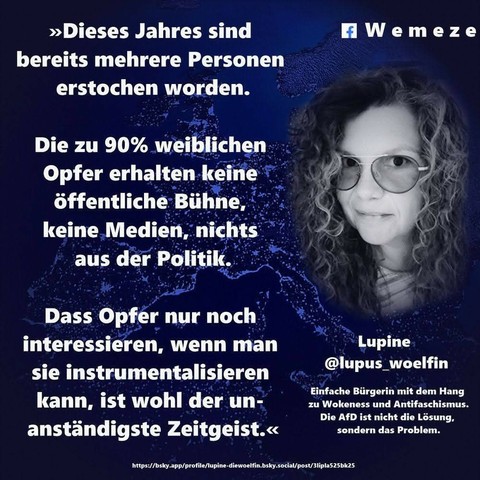 Ein blaues Bild mit Foto von lupine die lupus_woelfin mit Text:‣ Dieses Jahres sind
bereits mehrere Personen
erstochen worden.
Wemeze
Die zu 90% weiblichen
Opfer erhalten keine
öffentliche Bühne,
keine Medien, nichts
aus der Politik.
Dass Opfer nur noch
interessieren, wenn man
sie instrumentalisieren
kann, ist wohl der un-
anständigste Zeitgeist.< von 
Lupine
@lupus_woelfin
Einfache Bürgerin mit dem Hang
zu Wokeness und Antifaschismus.
Die AfD ist nicht die Lösung,
Ein Bild der Seite Wemeze