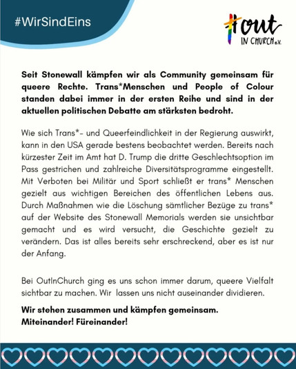 #OutInChurch e.v.

Seit Stonewall kämpfen wir als Community gemeinsam für queere Rechte. Trans*Menschen und People of Colour standen dabei immer in der ersten Reihe und sind in der aktuellen politischen Debatte am stärksten bedroht.

Wie sich Trans*- und Queerfeindlichkeit in der Regierung auswirkt, kann in den USA gerade bestens beobachtet werden. Bereits nach kürzester Zeit im Amt hat D. Trump die dritte Geschlechtsoption im Pass gestrichen und zahlreiche Diversitätsprogramme eingestellt. Mit Verboten bei Militär und Sport schließt er trans* Menschen gezielt aus wichtigen Bereichen des öffentlichen Lebens aus. Durch Maßnahmen wie die Löschung sämtlicher Bezüge zu trans* auf der Website des Stonewall Memorials werden sie unsichtbar gemacht und es wird versucht, die Geschichte gezielt zu verändern. Das ist alles bereits sehr erschreckend, aber es ist nur der Anfang.

Bei OutInChurch ging es uns schon immer darum, queere Vielfalt sichtbar zu machen. Wir lassen uns nicht auseinander dividieren.

Wir stehen zusammen und kämpfen gemeinsam.
Miteinander! Füreinander!