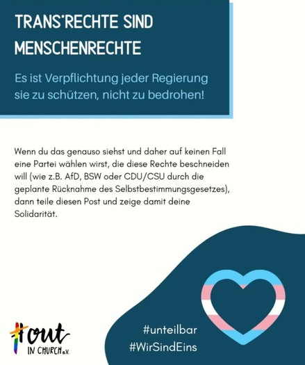 TRANS RECHTE SIND MENSCHENRECHTE

Es ist Verpflichtung jeder Regierung sie zu schützen, nicht zu bedrohen!

Wenn du das genauso siehst und daher auf keinen Fall eine Partei wählen wirst, die diese Rechte beschneiden will (wie z.B. AfD, BSW oder CDU/CSU durch die geplante Rücknahme des Selbstbestimmungsgesetzes), dann teile diesen Post und zeige damit deine Solidarität.

#OutInChurch e.V.
#unteilbar
#WirSindEins