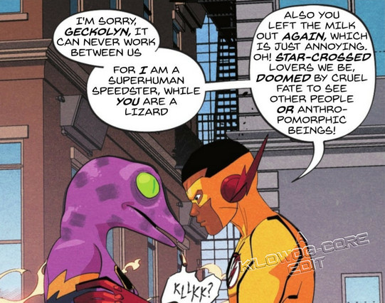 In a comic panel Kid Flash, a.k.a. Wallace "Ace" West, holds an anthropomorphic gecko by the shoulders. The Gecko looks at him with animal, uncomprehending eyes. Ace says, "I'm sorry, Geckolyn, it can never work between us. For I am a superhuman speedster, while you are a lizard. Also you left the milk out again, which is just annoying. Oh! Star-crossed lovers we be, doomed by cruel fate to see other people or anthropomorphic beings!" The gecko says "KLLKK?" A caption reads "A Kilowog-core Edit".