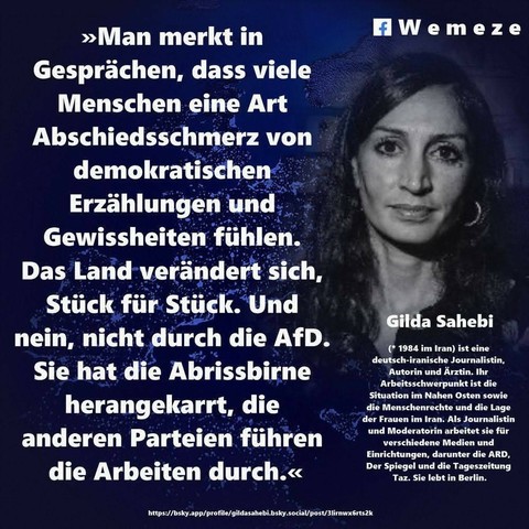 Ein blauer Hintergrund mit Foto von Gilda Sahebi und ein Zitat von ihr:>>Man merkt in
Gesprächen, dass viele Menschen eine Art
Abschiedsschmerz von
demokratischen
Erzählungen und
Gewissheiten fühlen.
Das Land verändert sich,
Stück für Stück. Und nein, nicht durch die AfD.
Sie hat die Abrissbirne
herangekarrt, die
anderen Parteien führen
die Arbeiten durch.<<<

Gilda Sahebi
(* 1984 im Iran) ist eine deutsch-iranische Journalistin, Autorin und Ärztin. Ihr Arbeitsschwerpunkt ist die Situation im Nahen Osten sowie die Menschenrechte und die Lage der Frauen im Iran. Als Journalistin und Moderatorin arbeitet sie für verschiedene Medien und Einrichtungen, darunter die ARD, Der Spiegel und die Tageszeitung Taz. Sie lebt in Berlin.

Eine Kollage  der Seite Wemeze