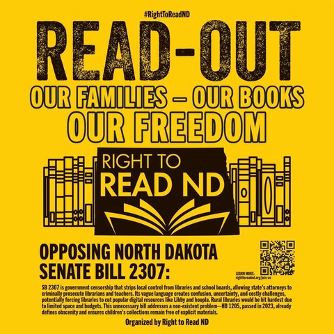 A yellow poster with black text and images promoting Right to Read ND. At the top, in large black text, it reads "#RightToReadND READ-OUT OUR FAMILIES - OUR BOOKS OUR FREEDOM". Below this is a black box containing the text "RIGHT TO READ ND" with an image of an open book below it. To the left and right of the box are images of bookshelves with books. At the bottom, it reads "OPPOSING NORTH DAKOTA SENATE BILL 2307:". Below this is a paragraph of text describing SB 2307 as government censorship. To the right of the paragraph is a QR code and the text "LEARN MORE: righttoreadnd.org/join-us". At the very bottom, it reads "Organized by Right to Read ND".
