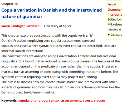 Screenshot of chapter page with the text:
Chapter 10
Copula variation in Danish and the intertwined nature of grammar
Søren Sandager Sørensen | University of Agder
This chapter explores constructions with the copula verb er ‘is’ in Danish. Practices employing zero copula assessments, stressed copulas and cases where syntax requires overt copula are described. Data are informal Danish interactions.
The constructions are analyzed using Conversation Analysis and Interactional Linguistics. It is found that in reduced or zero copula clauses, the features of the action may depend on the predicate phrase rather than the copula. Stressed er marks a turn as asserting or contrasting with something that came before. The syntactic context requiring overt copula may project turn-ending.
The aim is to discuss how the constructions studied are intertwined with other aspects of grammar and how they may fit into an interactional grammar like the Danish project Samtalegrammatik.dk.
Keywords: copula, phonology, syntax, assessments, stress, clauses