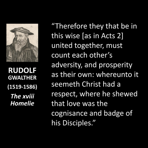 RUDOLF GWALTHER (1519-1586) The xviii Homelie "Therefore they that be in this wise las in Acts 2] united together, must count each other's adversity, and prosperity as their own: whereunto it seemeth Christ had a respect, where he shewed that love was the cognisance and badge of his Disciples."