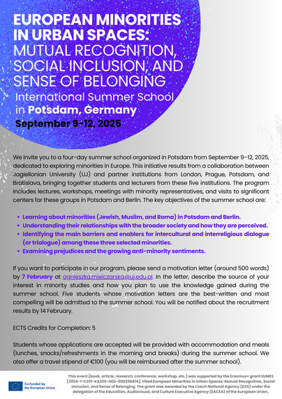 Internationale Summer School: “European Minorities in Urban Spaces: Mutual Recognition, Social Inclusion, and Sense of Belonging”, Potsdam, 9. bis 12. September 2025
Willkommen zur internationalen Summer School “European Minorities in Urban Spaces: Mutual Recognition, Social Inclusion, and Sense of Belonging”, die vom  9. bis 12. September 2025 am Moses Mendelssohn Zentrum /Universität Potsdam stattfinden und sich explizit mit ethno-kulturellen Minderheiten auf dem “Alten Kontinent” beschäftigen wird. 
Erwartet werden Studierende aus Großbritannien, Polen, Tschechien, der Slowakei und Deutschland. 
ECTS-Credits bei Erbringung sämtlicher Leistungen möglich.
Sollten Sie Interesse an einer Teilnahme an der Summer School haben, melden Sie sich bitte bis zum 10. März 2025 bei:                                                                                                                    Dr. Olaf Glöckner  (Moses Mendelssohn Zentrum / Universität Potsdam),                                                                                               Email: gloeckne@uni-potsdam.de