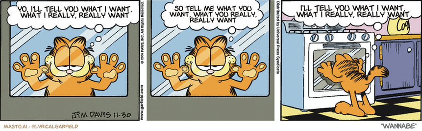 Original Garfield comic from November 30, 2006
Text replaced with lyrics from: Wannabe

Transcript:
• Yo, I'll Tell You What I Want, What I Really, Really Want
• So Tell Me What You Want, What You Really, Really Want
• I'll Tell You What I Want, What I Really, Really Want


--------------
Original Text:
• Garfield:  Sigh...it's almost that time of year again.  Soon the snow will be falling...  And the Christmas cookies will be rising.