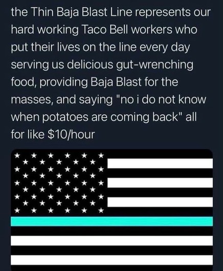 “the Thin Baja Blast Line represents our hard working Taco Bell workers who put their lives on the line every day serving us delicious gut-wrenching food, providing Baja Blast for the masses, and saying "no i do not know when potatoes are coming back" all
for like $10/hour” below, a stylized American flag with a teal line.