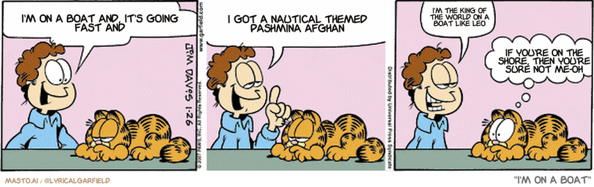 Original Garfield comic from January 26, 2007
Text replaced with lyrics from: I'm on a Boat

Transcript:
• I'm On A Boat And, It's Going Fast And
• I Got A Nautical Themed Pashmina Afghan
• I'm The King Of The World On A Boat Like Leo
• If You're On The Shore, Then You're Sure Not Me-Oh


--------------
Original Text:
• Jon:  I know just what to do for Liz on our anniversary, Garfield.  I'll take her to "our" restaurant and have the band play "our" song.  It'll be perfect.
• Garfield:  Binky Burger has a band?