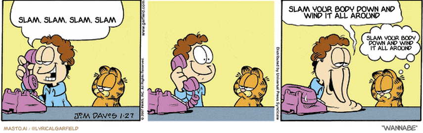 Original Garfield comic from January 27, 2007
Text replaced with lyrics from: Wannabe

Transcript:
• Slam, Slam, Slam, Slam
• Slam Your Body Down And Wind It All Around
• Slam Your Body Down And Wind It All Around


--------------
Original Text:
• Jon:  How about dinner tomorrow, Liz?...It's a special night, you know.  She said every night with me is special.
• Garfield:  You're melting.