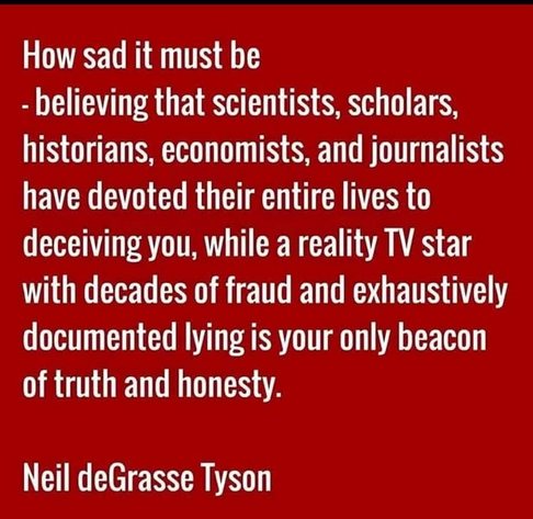 How sad it must be
- believing that scientists, scholars, historians, economists, and journalists have devoted their entire lives to deceiving you, while a reality TV star with decades of fraud and exhaustively documented lying is your only beacon of truth and honesty.
Neil deGrasse Tyson
