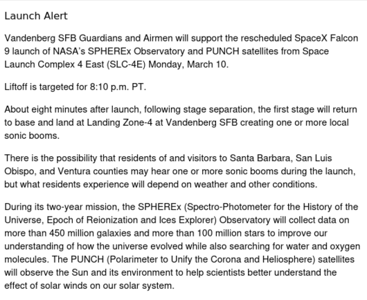Launch Alert

Vandenberg SFB Guardians and Airmen will support the rescheduled SpaceX Falcon 9 launch of NASA’s SPHEREx Observatory and PUNCH satellites from Space Launch Complex 4 East (SLC-4E) Monday, March 10.

Liftoff is targeted for 8:10 p.m. PT. 

About eight minutes after launch, following stage separation, the first stage will return to base and land at Landing Zone-4 at Vandenberg SFB creating one or more local sonic booms.

There is the possibility that residents of and visitors to Santa Barbara, San Luis Obispo, and Ventura counties may hear one or more sonic booms during the launch, but what residents experience will depend on weather and other conditions.

During its two-year mission, the SPHEREx (Spectro-Photometer for the History of the Universe, Epoch of Reionization and Ices Explorer) Observatory will collect data on more than 450 million galaxies and more than 100 million stars to improve our understanding of how the universe evolved while also searching for water and oxygen molecules. The PUNCH (Polarimeter to Unify the Corona and Heliosphere) satellites will observe the Sun and its environment to help scientists better understand the effect of solar winds on our solar system.
