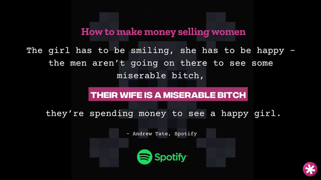 Spotify logo and a quote from Andrew: “how to make money selling women. The girl has to be smiling. She has to be happy. The men aren’t going on there to see some miserable bitch. Their wife is a miserable bitch. They’re spending money to see a happy girl.”