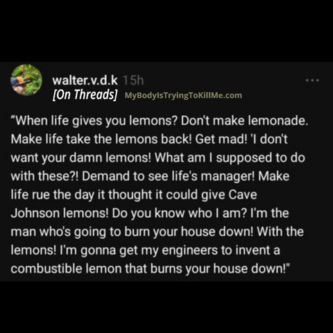 “When life gives you lemons? Don't make lemonade. Make life take the lemons back! Get mad! 'I don't want your damn lemons! What am I supposed to do with these?! Demand to see life's manager! Make life rue the day it thought it could give Cave Johnson lemons! Do you know who I am? I'm the man who's going to burn your house down! With the lemons! I'm gonna get my engineers to invent a combustible lemon that burns your house down!"