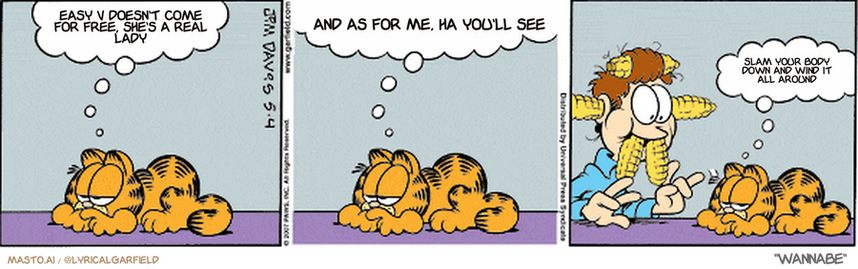 Original Garfield comic from May 4, 2007
Text replaced with lyrics from: Wannabe

Transcript:
• Easy V Doesn't Come For Free, She's A Real Lady
• And As For Me, Ha You'll See
• Slam Your Body Down And Wind It All Around


--------------
Original Text:
• Garfield:  Jon says eating should be fun.  Tonight's meal is entitled "The Joy of Corn".  Ha, ha, ha, wheeeeee...