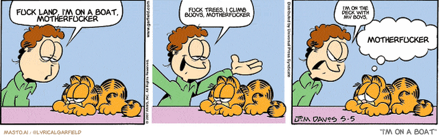 Original Garfield comic from May 5, 2007
Text replaced with lyrics from: I'm on a Boat

Transcript:
• Fuck Land, I'm On A Boat, Motherfucker
• Fuck Trees, I Climb Buoys, Motherfucker
• I'm On The Deck With My Boys,
• Motherfucker


--------------
Original Text:
• Jon:  Garfield, I'm feeling kinda down.  I could use a hug...  No hug?
• Garfield:  How about a sympathetic glance?