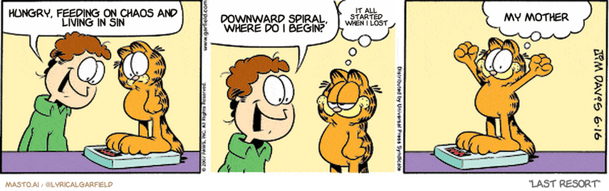 Original Garfield comic from June 16, 2007
Text replaced with lyrics from: Last Resort

Transcript:
• Hungry, Feeding On Chaos And Living In Sin
• Downward Spiral, Where Do I Begin?
• It All Started When I Lost
• My Mother


--------------
Original Text:
• Jon:  Wow!...I guess all that hard work paid off!  This is the best you've EVER done on a diet!
• Garfield:  Thank you.  Only gained a pound!